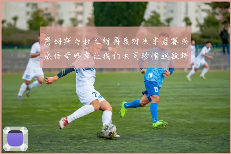 詹姆斯与杜兰特再度对决季后赛或成传奇终章让我们共同珍惜这段辉煌时光