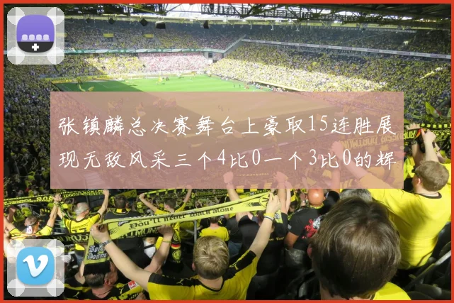 张镇麟总决赛舞台上豪取15连胜展现无敌风采三个4比0一个3比0的辉煌战绩