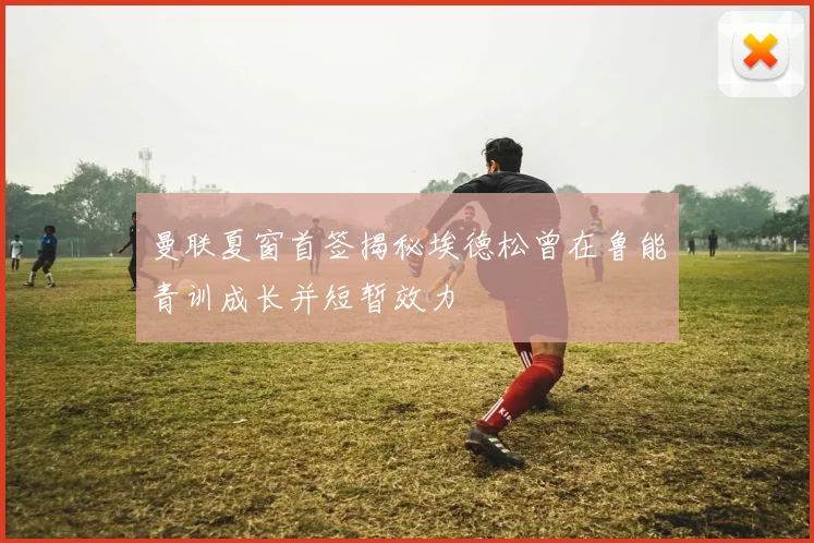 曼联夏窗首签揭秘埃德松曾在鲁能青训成长并短暂效力