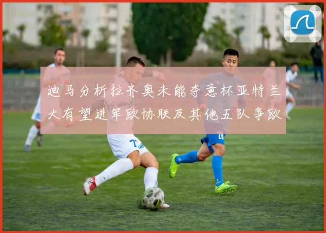 迪马分析拉齐奥未能夺意杯亚特兰大有望进军欧协联及其他五队争欧联资格