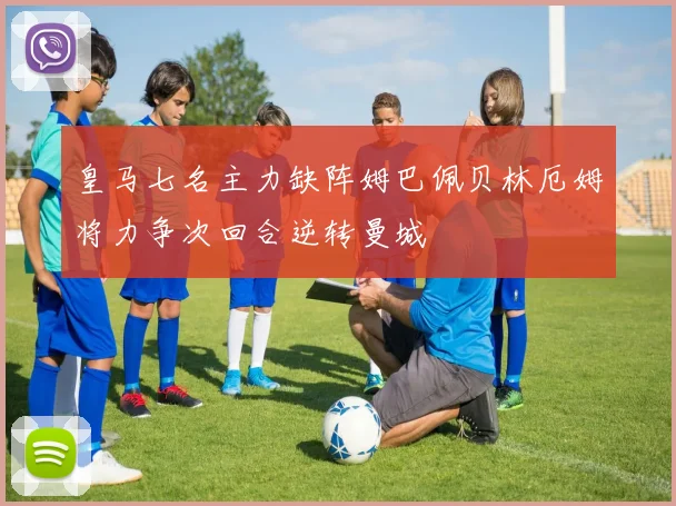 皇马七名主力缺阵姆巴佩贝林厄姆将力争次回合逆转曼城