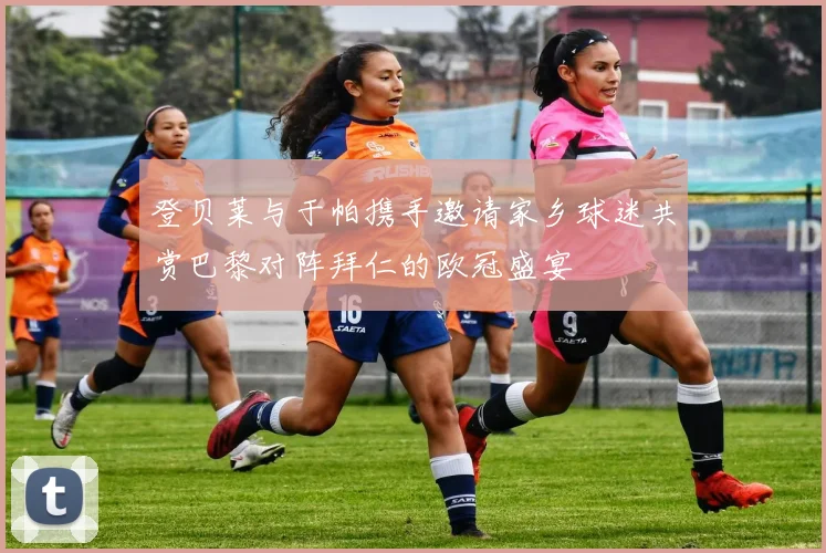 登贝莱与于帕携手邀请家乡球迷共赏巴黎对阵拜仁的欧冠盛宴