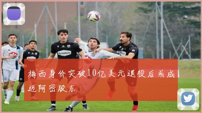 梅西身价突破10亿美元退役后或成迈阿密股东