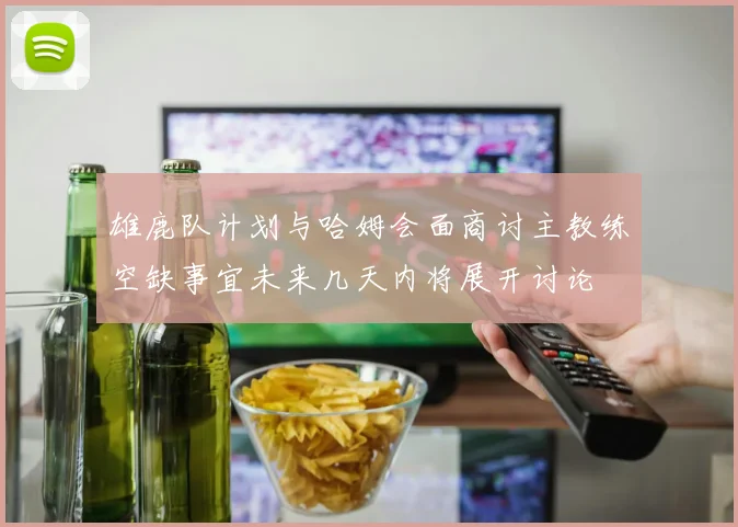 雄鹿队计划与哈姆会面商讨主教练空缺事宜未来几天内将展开讨论