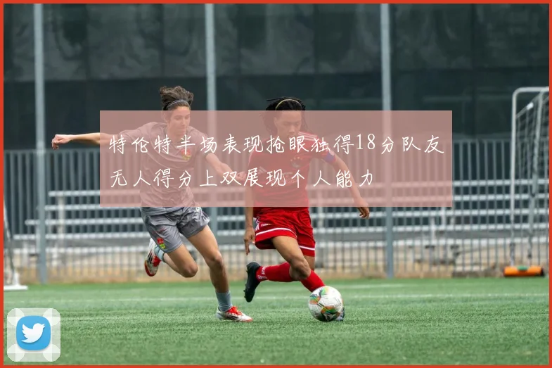 特伦特半场表现抢眼独得18分队友无人得分上双展现个人能力