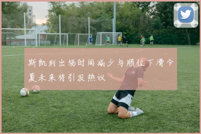 斯凯利出场时间减少与顺位下滑今夏未来将引发热议