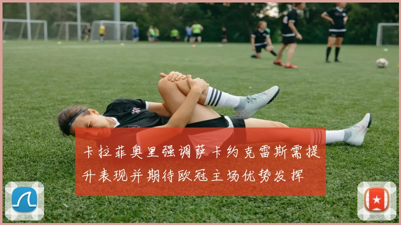 卡拉菲奥里强调萨卡约克雷斯需提升表现并期待欧冠主场优势发挥