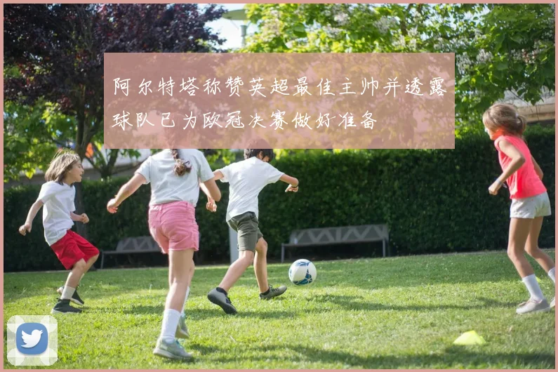 阿尔特塔称赞英超最佳主帅并透露球队已为欧冠决赛做好准备