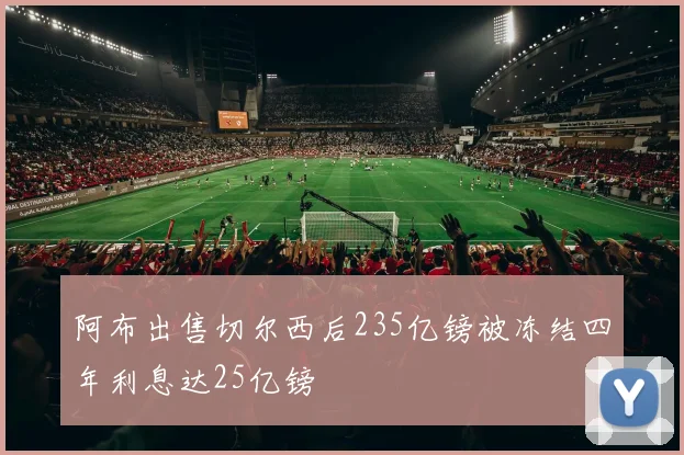 阿布出售切尔西后235亿镑被冻结四年利息达25亿镑