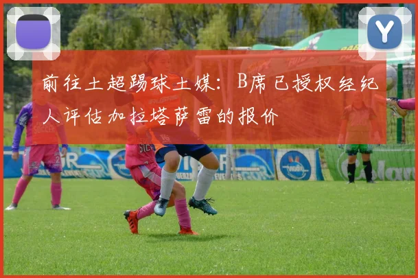 前往土超踢球土媒：B席已授权经纪人评估加拉塔萨雷的报价
