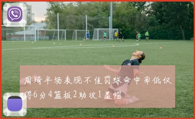 周琦半场表现不佳罚球命中率低仅得6分4篮板2助攻1盖帽
