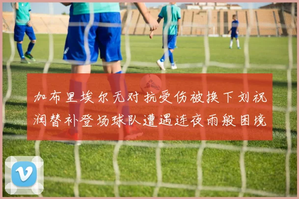 加布里埃尔无对抗受伤被换下刘祝润替补登场球队遭遇连夜雨般困境