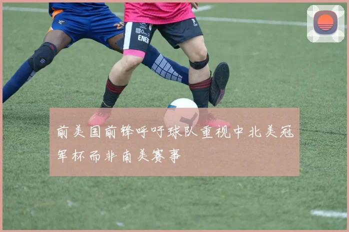 前美国前锋呼吁球队重视中北美冠军杯而非南美赛事