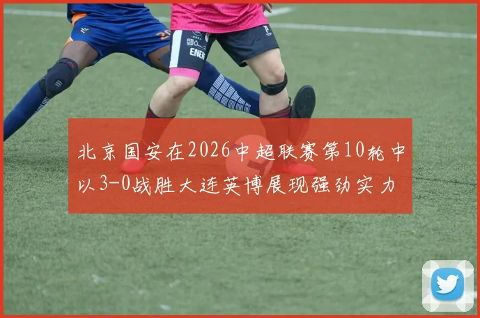 北京国安在2026中超联赛第10轮中以3-0战胜大连英博展现强劲实力