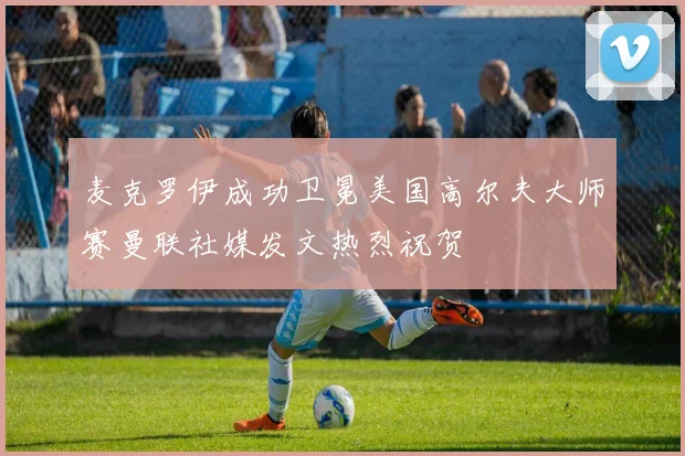 麦克罗伊成功卫冕美国高尔夫大师赛曼联社媒发文热烈祝贺