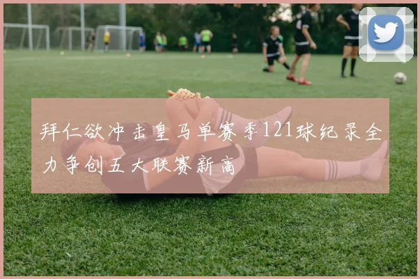拜仁欲冲击皇马单赛季121球纪录全力争创五大联赛新高