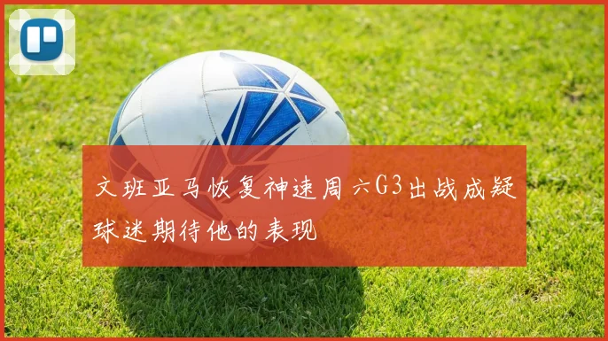 文班亚马恢复神速周六G3出战成疑球迷期待他的表现