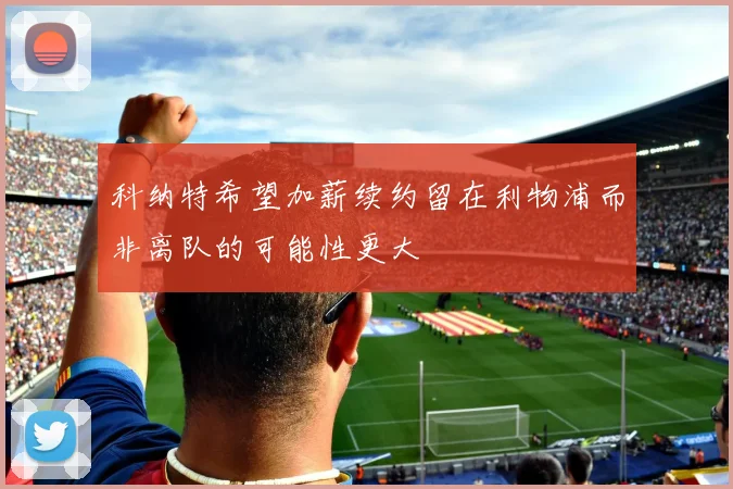 科纳特希望加薪续约留在利物浦而非离队的可能性更大