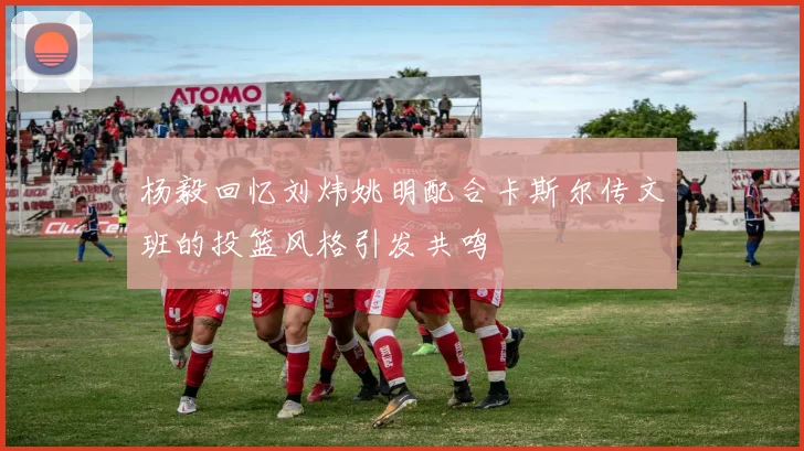 杨毅回忆刘炜姚明配合卡斯尔传文班的投篮风格引发共鸣