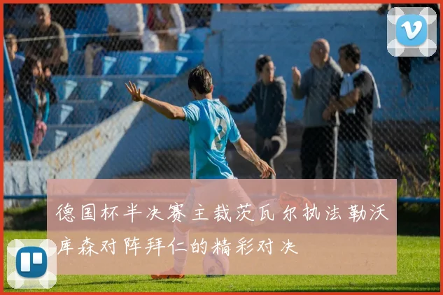 德国杯半决赛主裁茨瓦尔执法勒沃库森对阵拜仁的精彩对决