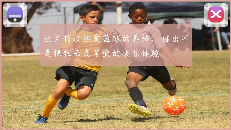 杜兰特谈热爱篮球的真谛：付出不是牺牲而是享受的快乐体验