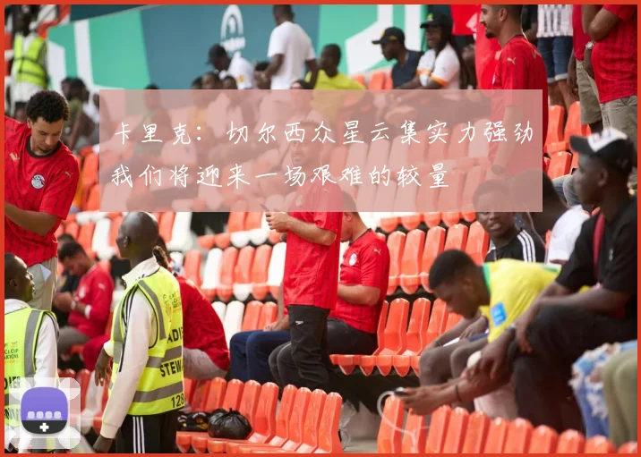 卡里克：切尔西众星云集实力强劲我们将迎来一场艰难的较量