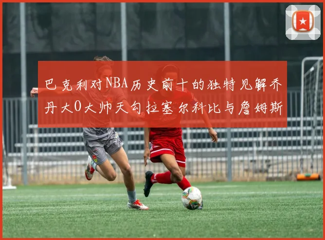 巴克利对NBA历史前十的独特见解乔丹大O大帅天勾拉塞尔科比与詹姆斯排名分析