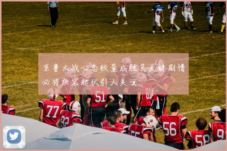 京鲁大战心态较量成胜负关键剧情必将跌宕起伏引人关注