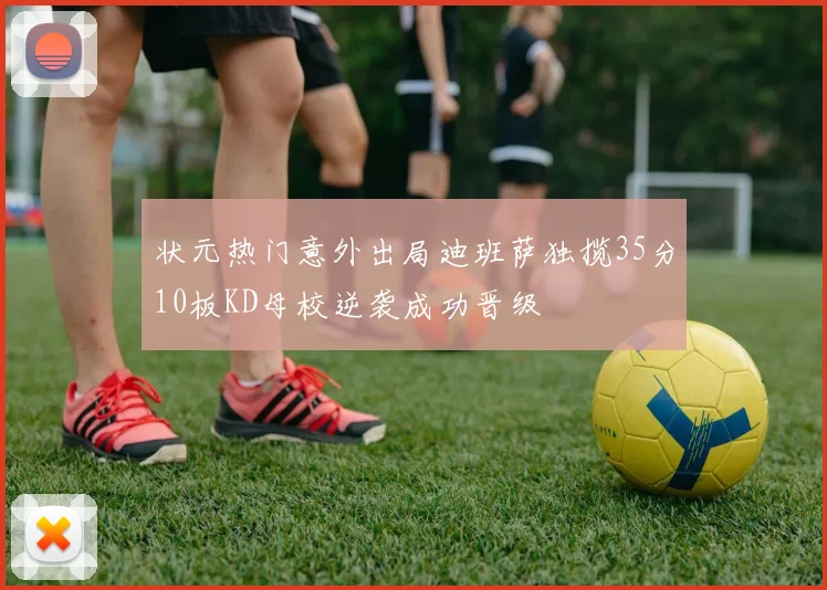 状元热门意外出局迪班萨独揽35分10板KD母校逆袭成功晋级