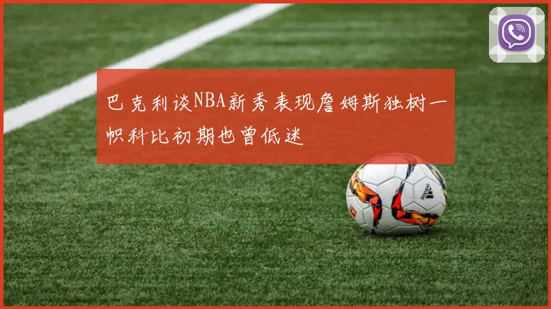 巴克利谈NBA新秀表现詹姆斯独树一帜科比初期也曾低迷