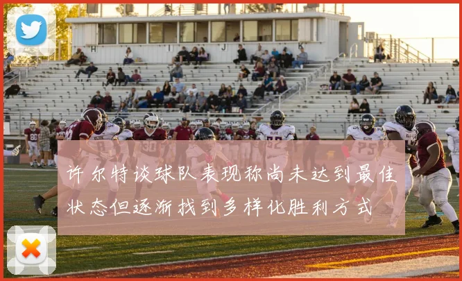 许尔特谈球队表现称尚未达到最佳状态但逐渐找到多样化胜利方式