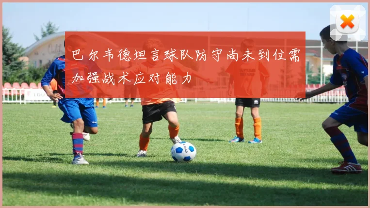 巴尔韦德坦言球队防守尚未到位需加强战术应对能力