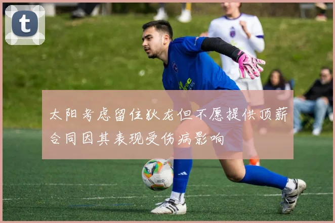 太阳考虑留住狄龙但不愿提供顶薪合同因其表现受伤病影响