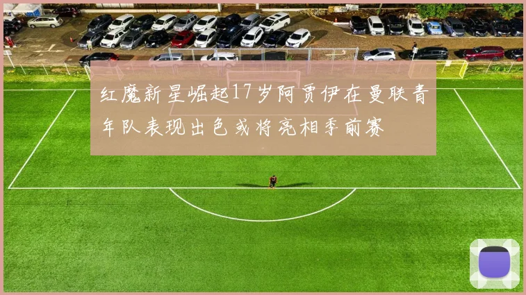 红魔新星崛起17岁阿贾伊在曼联青年队表现出色或将亮相季前赛