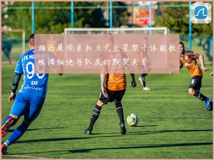 梅西展现亲和力无巨星架子体能教练揭秘他与队友的默契关系